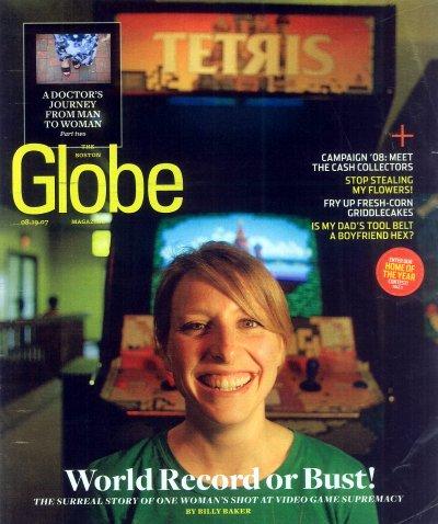 The Boston Globe Magazine cover, 08.19.07

A DOCTOR'S JOURNEY FROM MAN TO WOMAN

CAMPAIGN '08: MEET THE CASH COLLECTORS

STOP STEALING MY FLOWERS!

FRY UP FRESH-CORN GRIDDLECAKES

IS MY DAD'S TOOL BELT A BOYFRIEND HEX?

Interview:
HOME OF THE YEAR

World Record or Bust!

THE SURREAL STORY OF ONE WOMAN'S SHOT AT VIDEO GAME SUPREMACY

BY BILLY BAKER

Cover image is Lori Baker grinning broadly. She's a young white woman with dark blonde in a side parting, wearing a green round neck t-shirt and a broad smile that shows her top teeth and gums. She's in front of a Tetris arcade machine.